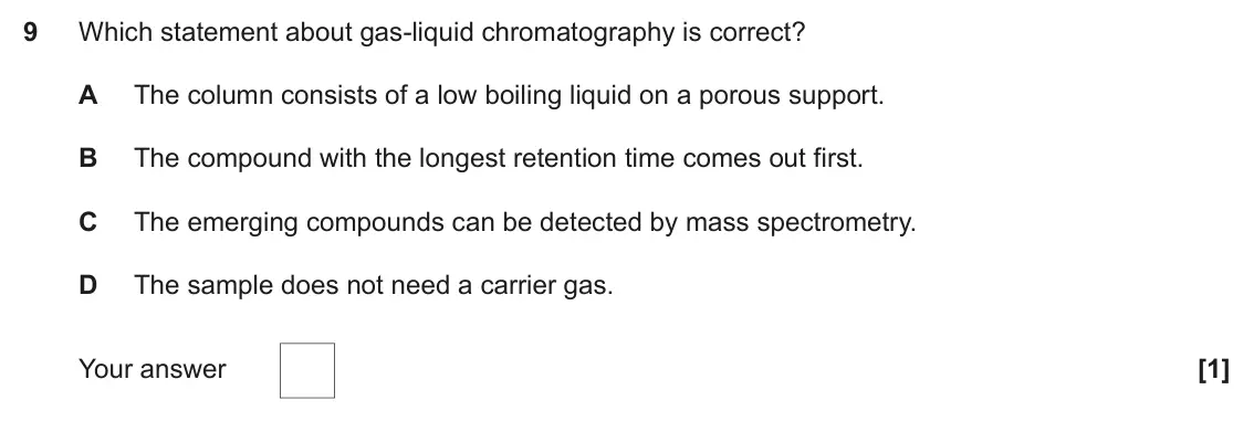 November 2020 Paper 1, question 9: Which statement about gas-liquid chromatography is correct? A The column consists of a low boiling liquid on a porous support. B The compound with the longest r