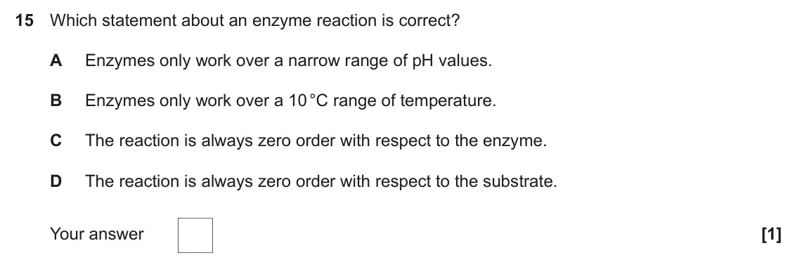 November 2020 Paper 1, question 15: Which statement about an enzyme reaction is correct? A Enzymes only work over a narrow range of pH values. B Enzymes only work over a 10 °C range of temperature