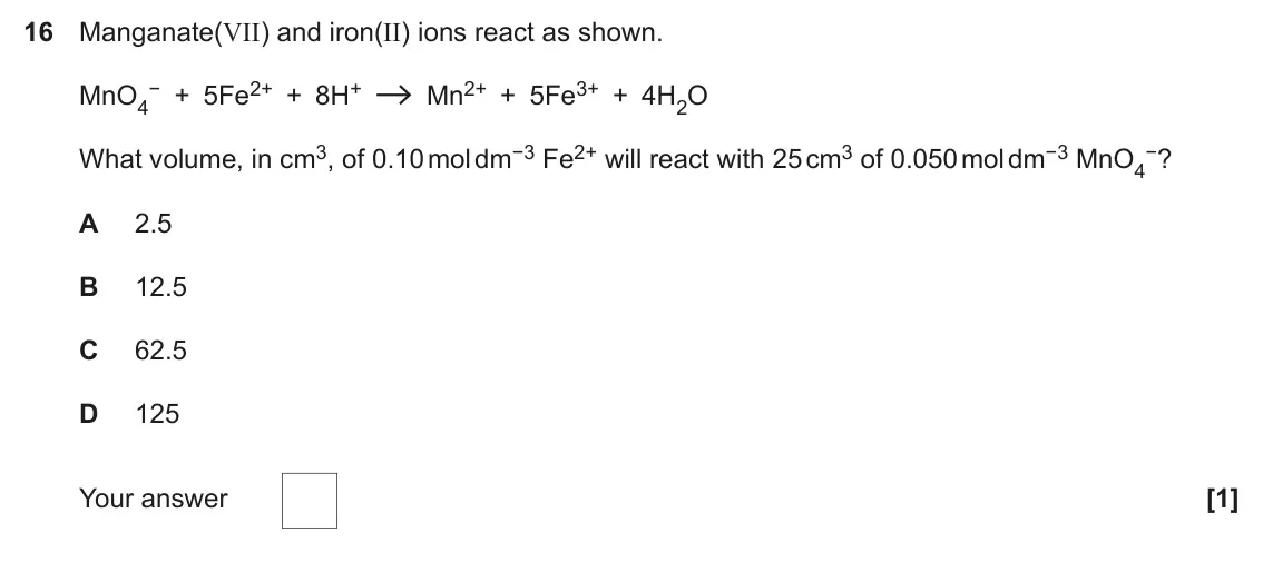 November 2020 Paper 1, question 16: Manganate(VII) and iron(II) ions react as shown. − + 5Fe2+ + 8H+ Mn2+ + 5Fe3+ + 4H2O MnO4 What volume, in cm3, of 0.10 mol dm−3 Fe2+ will react with 25 cm3 of 0