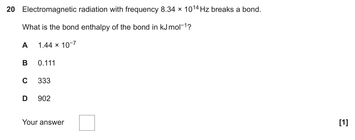 November 2020 Paper 1, question 20: Electromagnetic radiation with frequency 8.34 × 1014 Hz breaks a bond. What is the bond enthalpy of the bond in kJ mol−1? A 1.44 × 10−7 B 0.111 C 333 D 902 Your