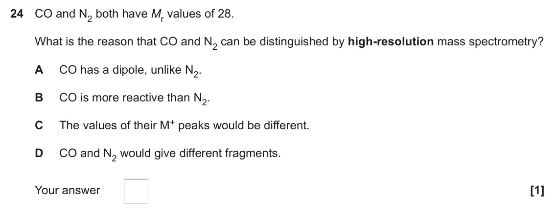 November 2020 Paper 1, question 24: CO and N2 both have Mr values of 28. What is the reason that CO and N2 can be distinguished by high-resolution mass spectrometry? A CO has a dipole, unlike N2. 