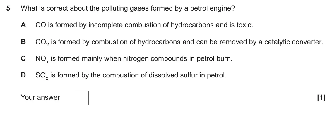 November 2021 Paper 1, question 5: What is correct about the polluting gases formed by a petrol engine? A CO is formed by incomplete combustion of hydrocarbons and is toxic. B CO2 is formed by co