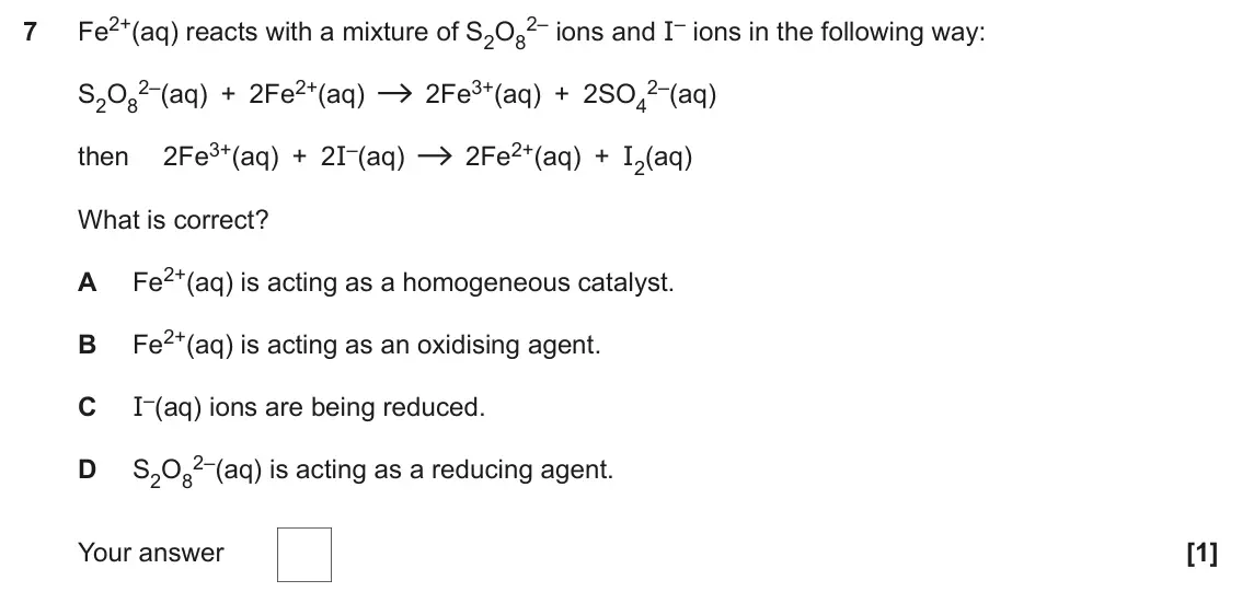 November 2021 Paper 1, question 7: Fe2+(aq) reacts with a mixture of S2O8 2– ions and I– ions in the following way: 7 2–(aq) + 2Fe2+(aq) 2Fe3+(aq) + 2SO4 2–(aq) S2O8 then 2Fe3+(aq) + 2I–(aq) 2Fe2