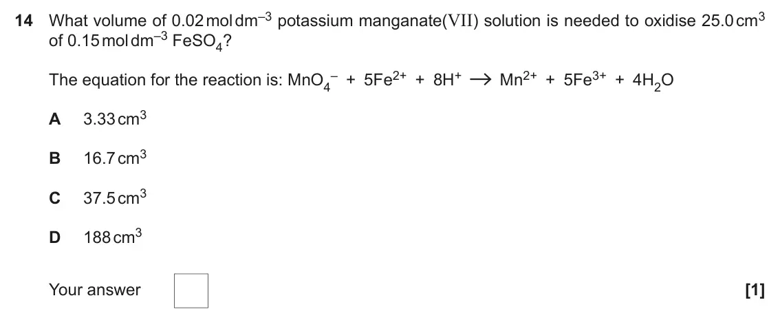 November 2021 Paper 1, question 14: What volume of 0.02 mol dm–3 potassium manganate(VII) solution is needed to oxidise 25.0 cm3 of 0.15 mol dm–3 FeSO4? – + 5Fe2+ + 8H+ Mn2+ + 5Fe3+ + 4H2O The equ