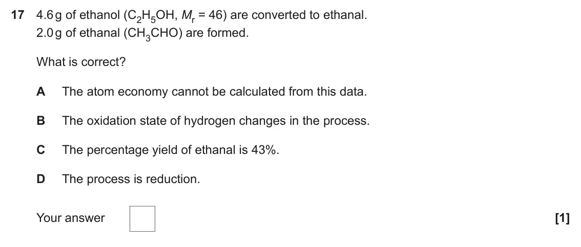 November 2021 Paper 1, question 17: 4.6 g of ethanol (C2H5OH, Mr = 46) are converted to ethanal. 2.0 g of ethanal (CH3CHO) are formed. What is correct? A The atom economy cannot be calculated from