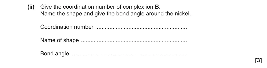 November 2021 Paper 1, question 33(c)(ii): Give the coordination number of complex ion B. Name the shape and give the bond angle around the nickel. Coordination number Name of shape Bond angle [3]