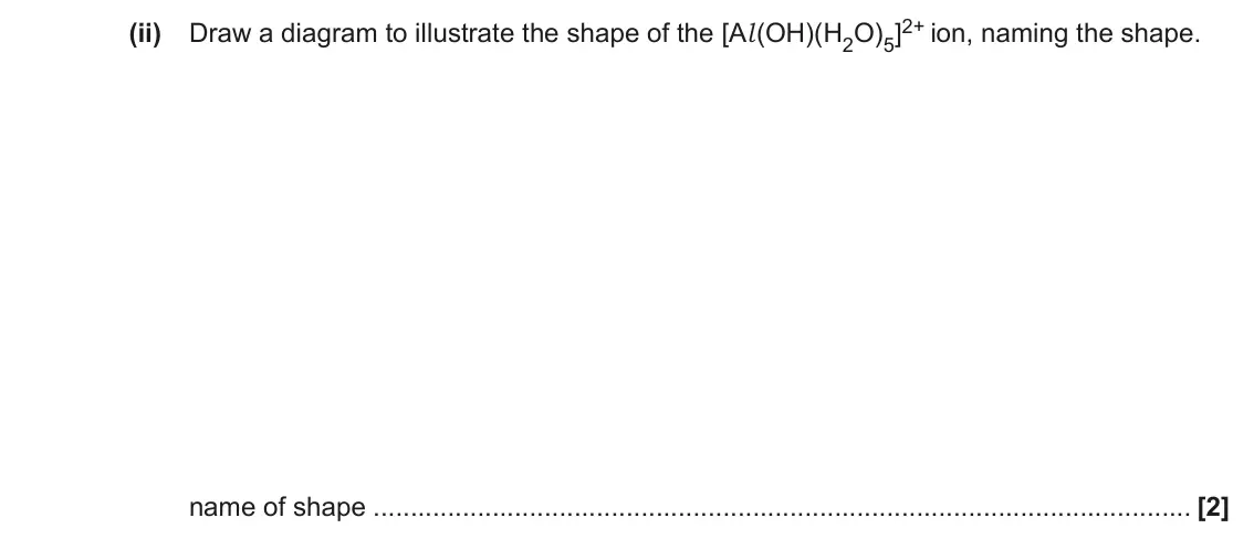 June 2017 Paper 2, question 5(c)(ii): Draw a diagram to illustrate the shape of the [Al(OH)(H2O)5]2+ ion, naming the shape. name of shape [2]