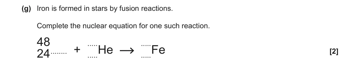 June 2022 Paper 2, question 1(g): Iron is formed in stars by fusion reactions. Complete the nuclear equation for one such reaction. 48 ..... ..... 24 + .....He .....Fe [2]