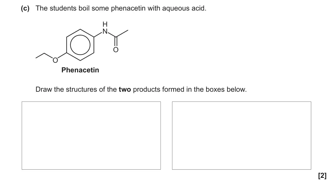 June 2023 Paper 2, question 2(c): The students boil some phenacetin with aqueous acid. H N O O Phenacetin Draw the structures of the two products formed in the boxes below. [2]