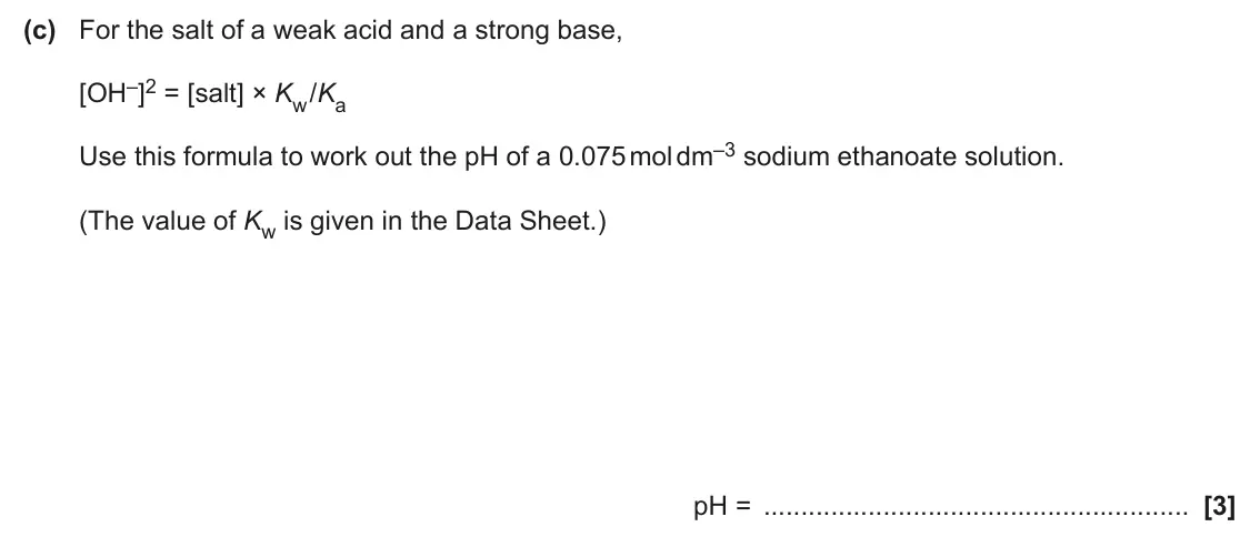 June 2024 Paper 2, question 4(c): For the salt of a weak acid and a strong base, [OH–]2 = [salt] × Kw /Ka Use this formula to work out the pH of a 0.075 mol dm–3 sodium ethanoate solution. (The 