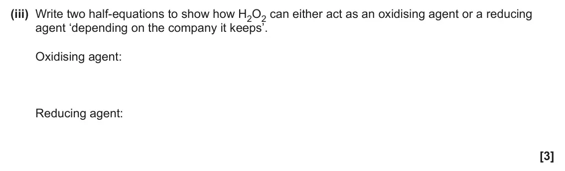 June 2024 Paper 2, question 5(b)(iii): Write two half-equations to show how H2O2 can either act as an oxidising agent or a reducing agent ‘depending on the company it keeps’. Oxidising agent: Reducin