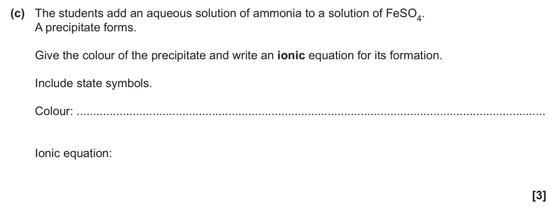 June 2025 Paper 2, question 2(c): The students add an aqueous solution of ammonia to a solution of FeSO4. A precipitate forms. Give the colour of the precipitate and write an ionic equation for 