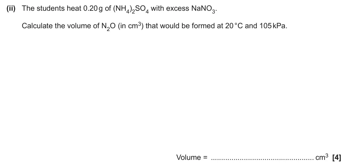 June 2025 Paper 2, question 2(e)(ii): The students heat 0.20 g of (NH4)2SO4 with excess NaNO3. Calculate the volume of N2O (in cm3) that would be formed at 20 °C and 105 kPa. Volume = cm3 [4]