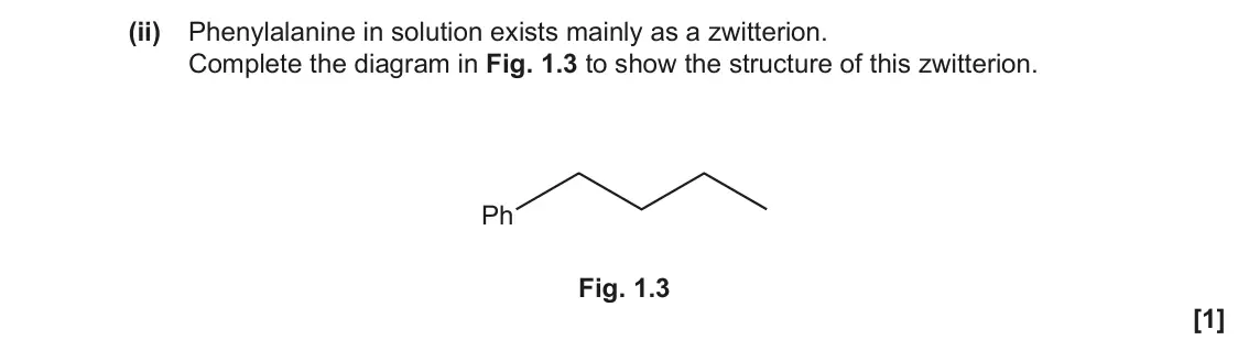 November 2020 Paper 2, question 1(b)(ii): Phenylalanine in solution exists mainly as a zwitterion. Complete the diagram in Fig. 1.3 to show the structure of this zwitterion. Ph Fig. 1.3 [1]