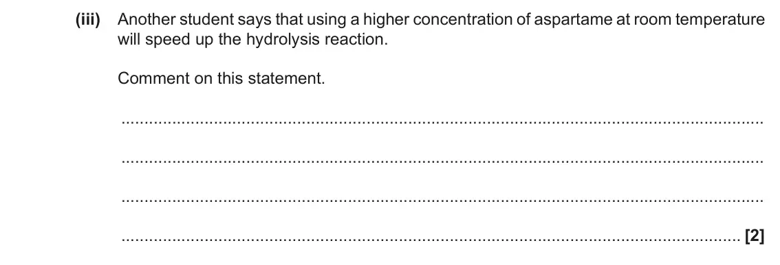 November 2020 Paper 2, question 1(e)(iii): Another student says that using a higher concentration of aspartame at room temperature will speed up the hydrolysis reaction. Comment on this statement. [2]