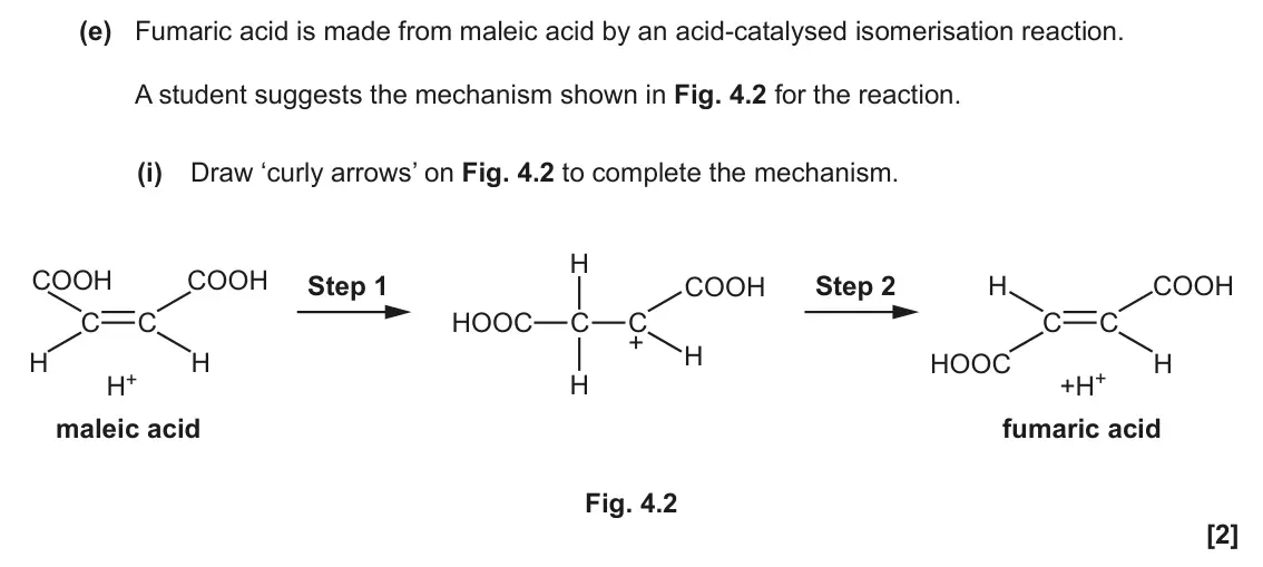November 2020 Paper 2, question 4(e)(i): Draw ‘curly arrows’ on Fig. 4.2 to complete the mechanism. H COOH COOH Step 1 Step 2 COOH H COOH C C HOOC C C C C + H H H HOOC H +H+ H+ H maleic acid fumaric ac
