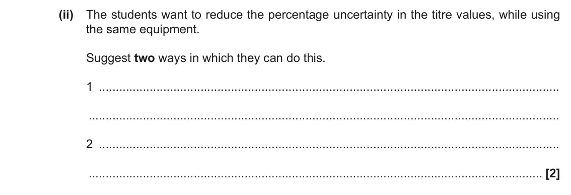 June 2019 Paper 3, question 4(c)(ii): The students want to reduce the percentage uncertainty in the titre values, while using the same equipment. Suggest two ways in which they can do this. 1 2 [2]