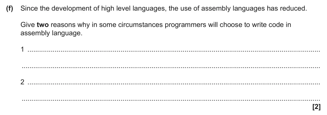 June 2024 Paper 1, question 1(f): Since the development of high level languages, the use of assembly languages has reduced. Give two reasons why in some circumstances programmers will choose to