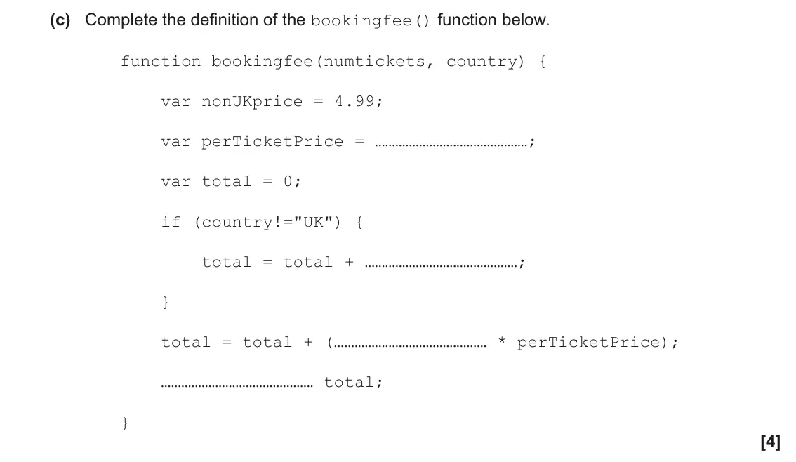 November 2021 Paper 1, question 3(c): Complete the definition of the bookingfee() function below. function bookingfee(numtickets, country) { var nonUKprice = 4.99; var perTicketPrice = …………………………………