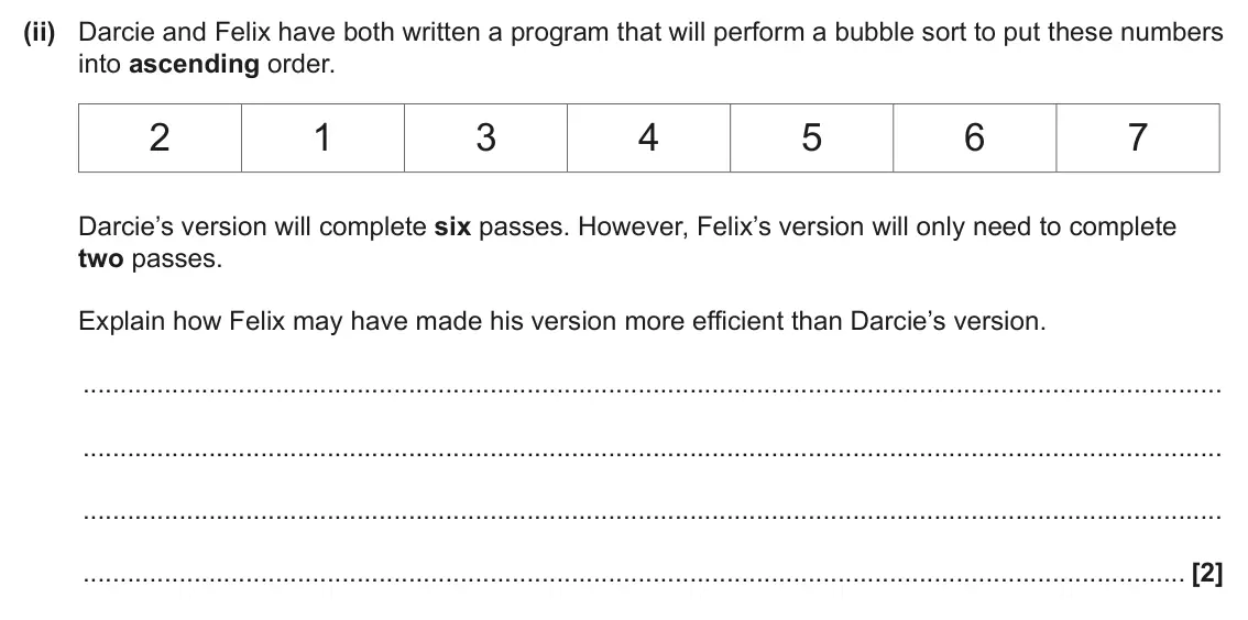 June 2025 Paper 2, question 1(a)(ii): Darcie and Felix have both written a program that will perform a bubble sort to put these numbers into ascending order. 2 1 3 4 5 6 7 Darcie’s version will comp