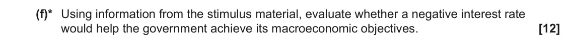 November 2021 Paper 2, question 1(f): (f)* Using information from the stimulus material, evaluate whether a negative interest rate would help the government achieve its macroeconomic objectives. [12