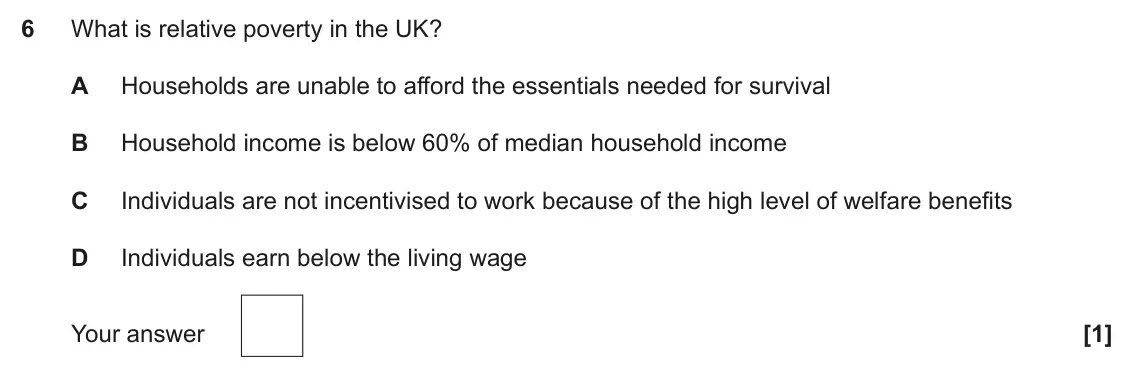 June 2023 Paper 3, question 6: What is relative poverty in the UK? A Households are unable to afford the essentials needed for survival B Household income is below 60% of median household inc