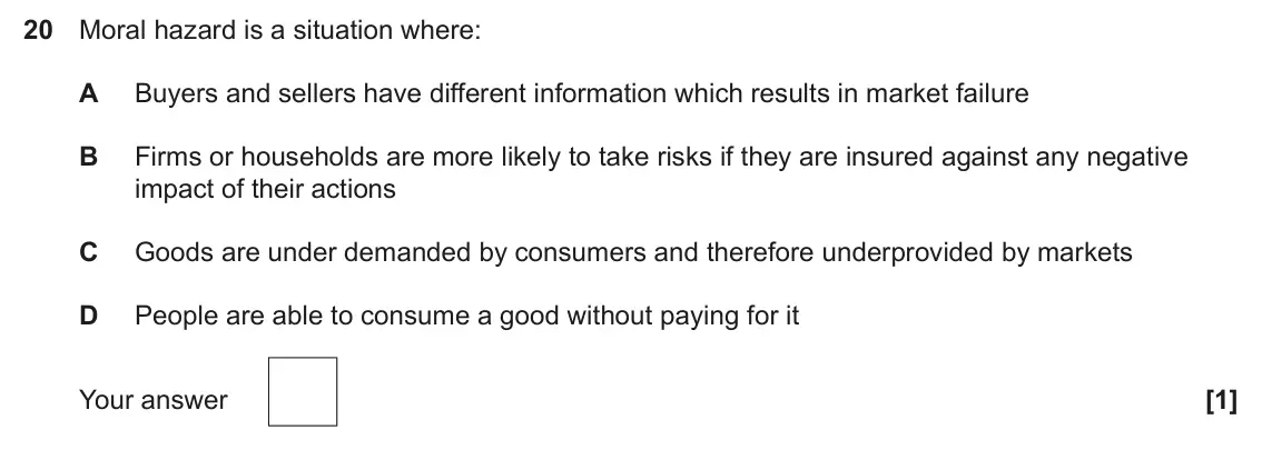 June 2024 Paper 3, question 20: Moral hazard is a situation where: A Buyers and sellers have different information which results in market failure B Firms or households are more likely to take
