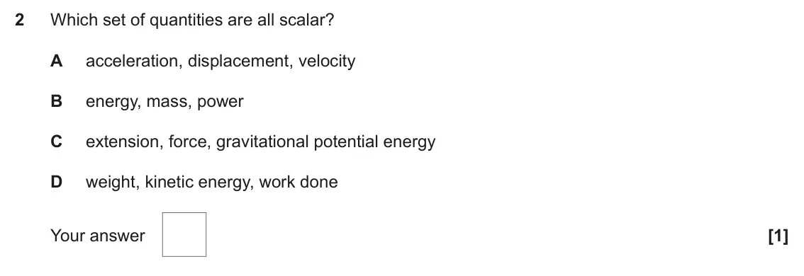 June 2018 Paper 1, question 2: Which set of quantities are all scalar? A acceleration, displacement, velocity B energy, mass, power C extension, force, gravitational potential energy D weight