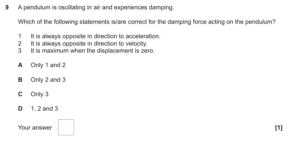 June 2018 Paper 1, question 9: A pendulum is oscillating in air and experiences damping. Which of the following statements is/are correct for the damping force acting on the pendulum? 1 It is