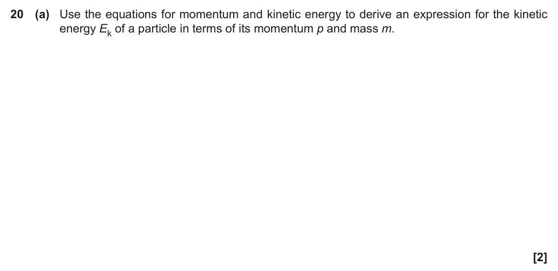 June 2018 Paper 1, question 20(a): Use the equations for momentum and kinetic energy to derive an expression for the kinetic energy Ek of a particle in terms of its momentum p and mass m. [2]