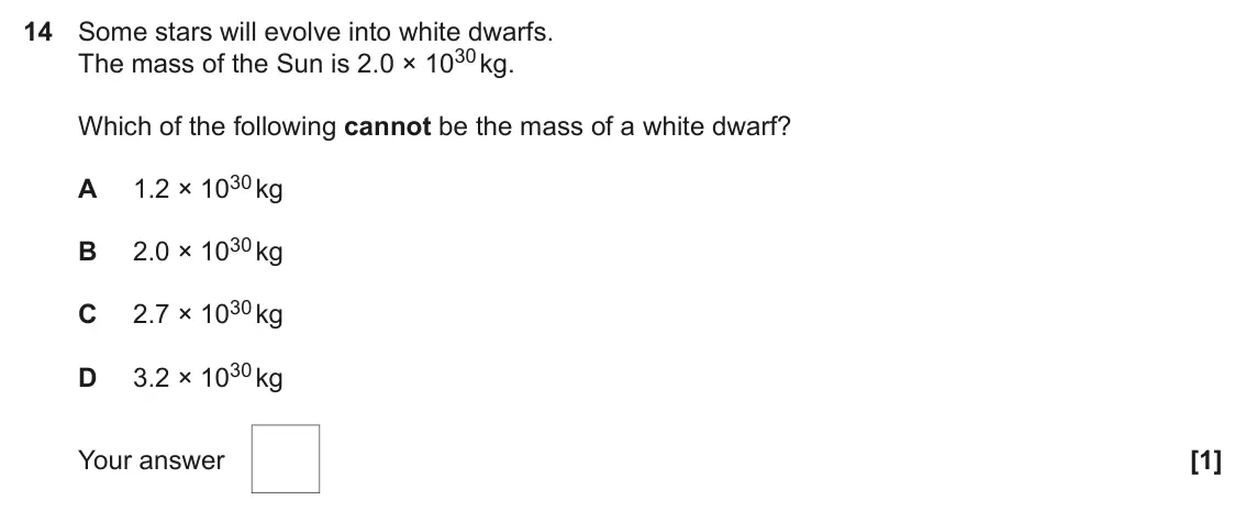 June 2019 Paper 1, question 14: Some stars will evolve into white dwarfs. The mass of the Sun is 2.0 × 1030 kg. Which of the following cannot be the mass of a white dwarf? 1.2 × 1030 kg A 2.0 