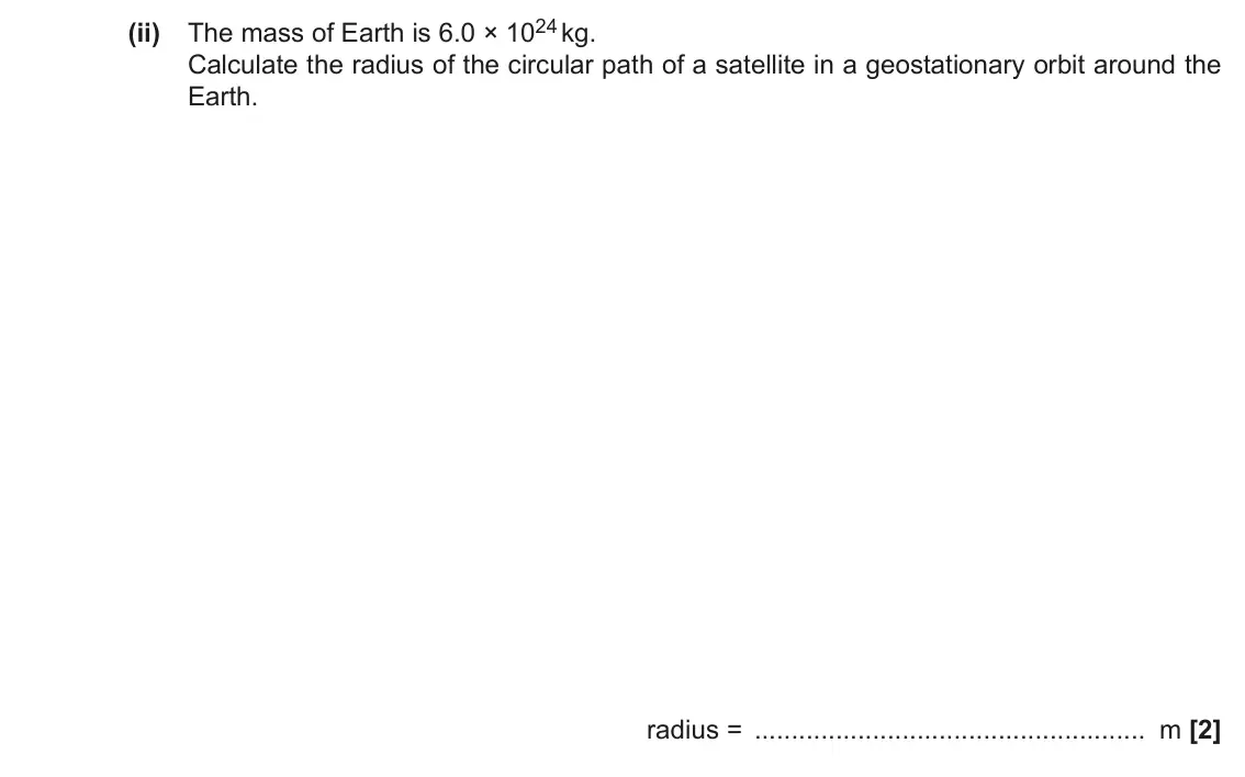 June 2019 Paper 1, question 23(b)(ii): The mass of Earth is 6.0 × 1024 kg. Calculate the radius of the circular path of a satellite in a geostationary orbit around the Earth. radius = m [2]