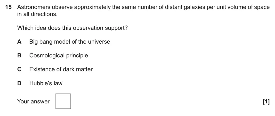 June 2022 Paper 1, question 15: Astronomers observe approximately the same number of distant galaxies per unit volume of space in all directions. Which idea does this observation support? A Bi