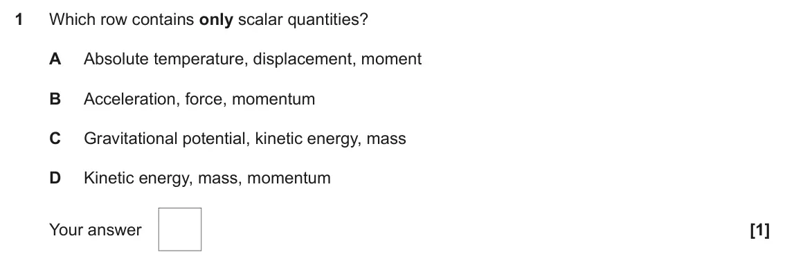 June 2023 Paper 1, question 1: Which row contains only scalar quantities? A Absolute temperature, displacement, moment B Acceleration, force, momentum C Gravitational potential, kinetic energ