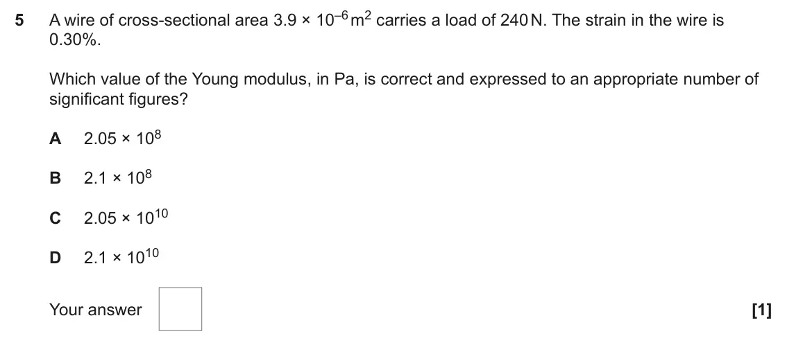 June 2023 Paper 1, question 5: A wire of cross-sectional area 3.9 × 10–6 m2 carries a load of 240 N. The strain in the wire is 5 0.30%. Which value of the Young modulus, in Pa, is correct and