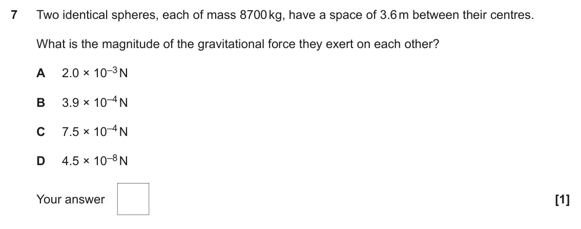 June 2023 Paper 1, question 7: Two identical spheres, each of mass 8700 kg, have a space of 3.6 m between their centres. What is the magnitude of the gravitational force they exert on each ot