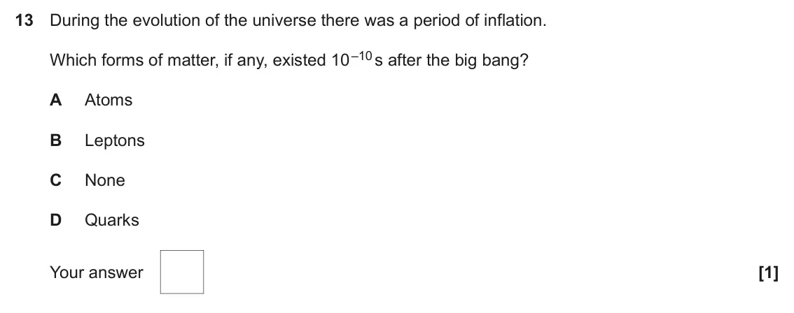 June 2023 Paper 1, question 13: During the evolution of the universe there was a period of inflation. Which forms of matter, if any, existed 10 –10 s after the big bang? A Atoms B Leptons C No