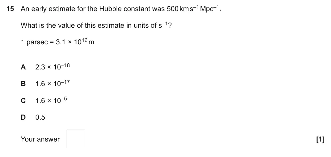 June 2023 Paper 1, question 15: An early estimate for the Hubble constant was 500 km s–1 Mpc–1. What is the value of this estimate in units of s–1? 1 parsec = 3.1 × 1016 m 2.3 × 10–18 A 1.6 ×