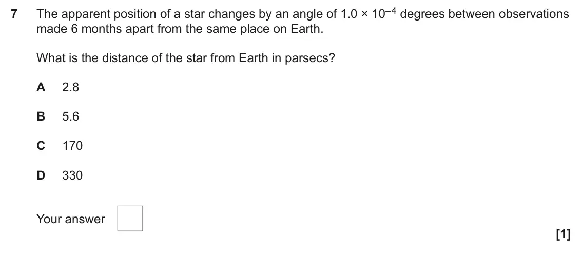 June 2025 Paper 1, question 7: The apparent position of a star changes by an angle of 1.0 × 10– 4 degrees between observations 7 made 6 months apart from the same place on Earth. What is the 