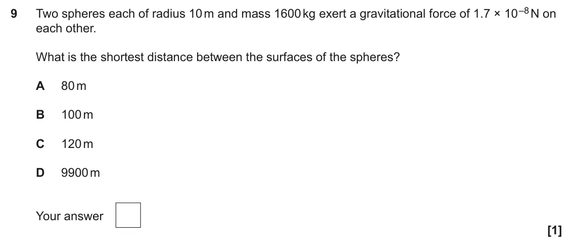 June 2025 Paper 1, question 9: Two spheres each of radius 10 m and mass 1600 kg exert a gravitational force of 1.7 × 10 –8 N on 9 each other. What is the shortest distance between the surface