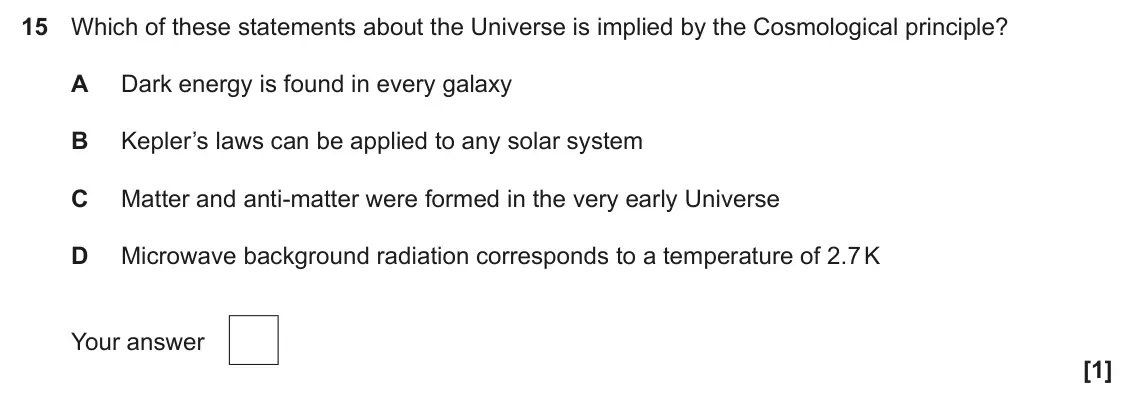 June 2025 Paper 1, question 15: Which of these statements about the Universe is implied by the Cosmological principle? A Dark energy is found in every galaxy B Kepler’s laws can be applied to