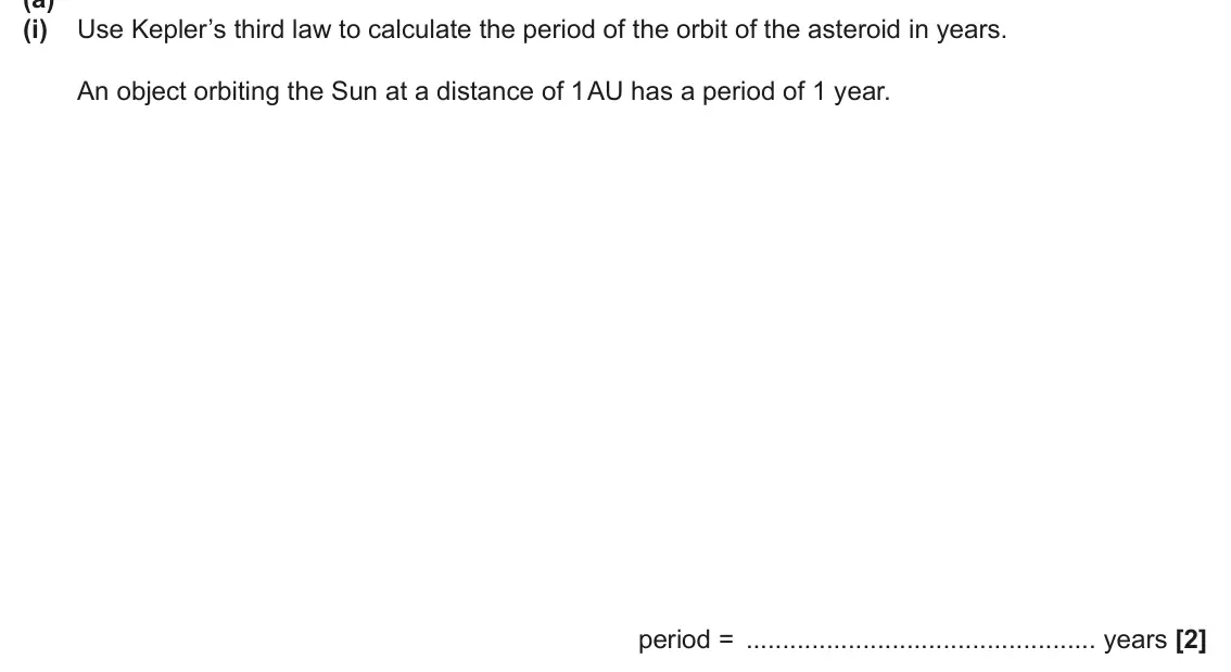 June 2025 Paper 1, question 22(a)(i): Use Kepler’s third law to calculate the period of the orbit of the asteroid in years. An object orbiting the Sun at a distance of 1 AU has a period of 1 year. p