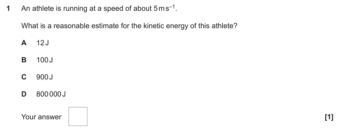 November 2020 Paper 1, question 1: An athlete is running at a speed of about 5 m s–1. What is a reasonable estimate for the kinetic energy of this athlete? A 12 J B 100 J C 900 J D 800 000 J Your