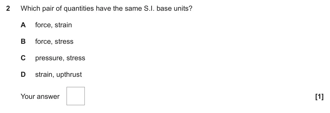 November 2020 Paper 1, question 2: Which pair of quantities have the same S.I. base units? A force, strain B force, stress C pressure, stress D strain, upthrust Your answer [1]