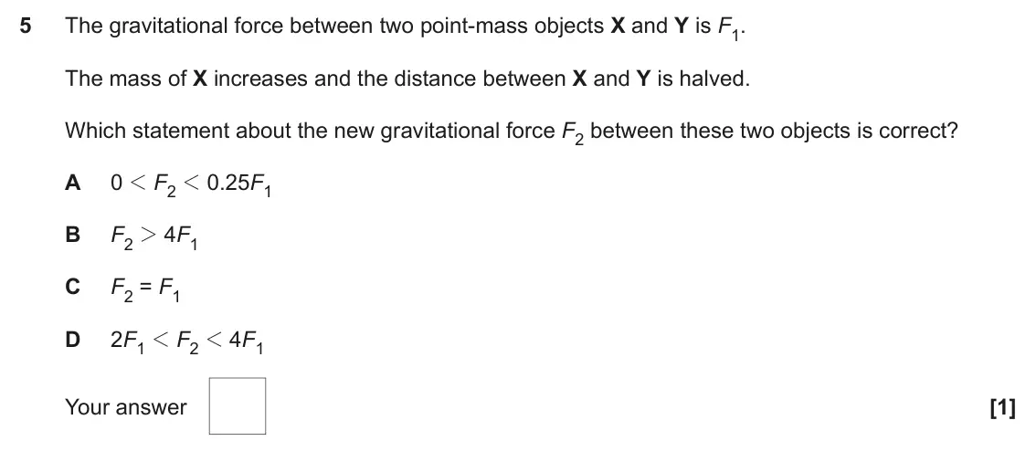 November 2020 Paper 1, question 5: The gravitational force between two point-mass objects X and Y is F1. The mass of X increases and the distance between X and Y is halved. Which statement about