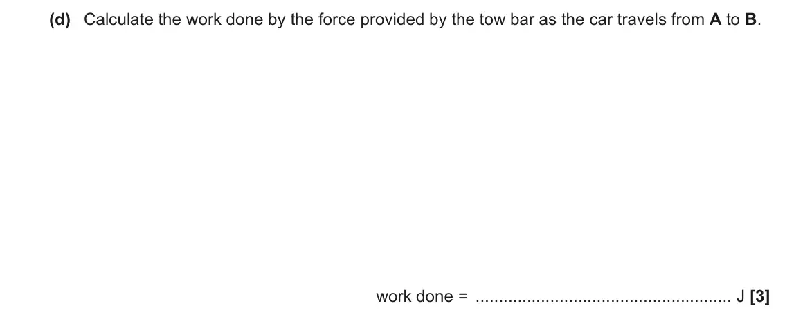 November 2020 Paper 1, question 16(d): Calculate the work done by the force provided by the tow bar as the car travels from A to B. work done = J [3]