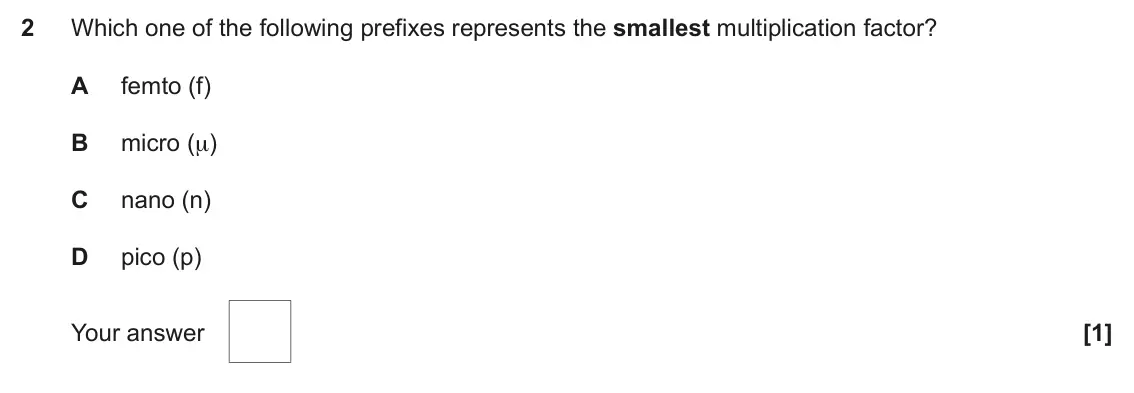 November 2021 Paper 1, question 2: Which one of the following prefixes represents the smallest multiplication factor? A femto (f) B micro (μ) C nano (n) D pico (p) Your answer [1]