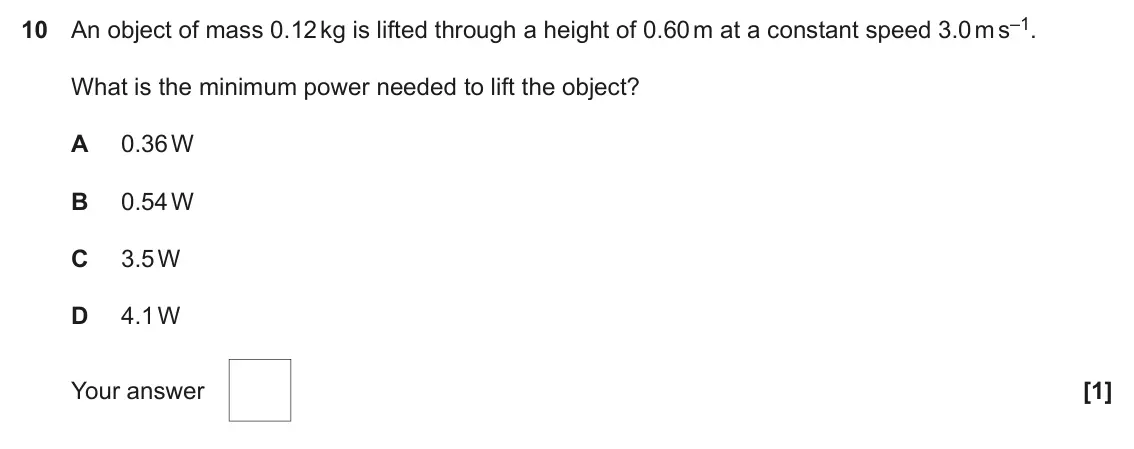 November 2021 Paper 1, question 10: An object of mass 0.12 kg is lifted through a height of 0.60 m at a constant speed 3.0 m s–1. What is the minimum power needed to lift the object? A 0.36 W B 0.