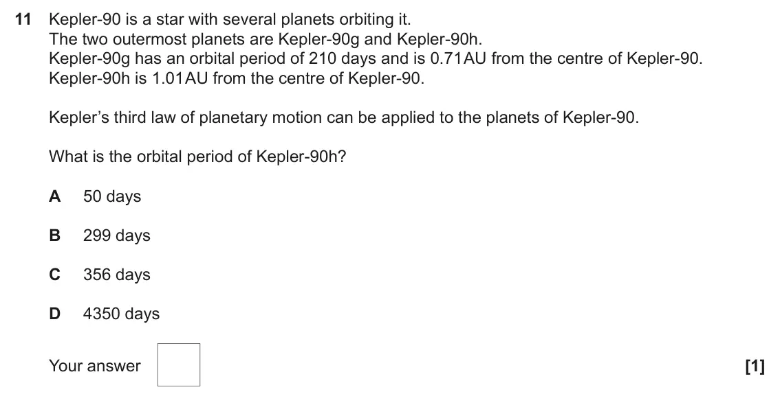 November 2021 Paper 1, question 11: Kepler-90 is a star with several planets orbiting it. The two outermost planets are Kepler-90g and Kepler-90h. Kepler-90g has an orbital period of 210 days and