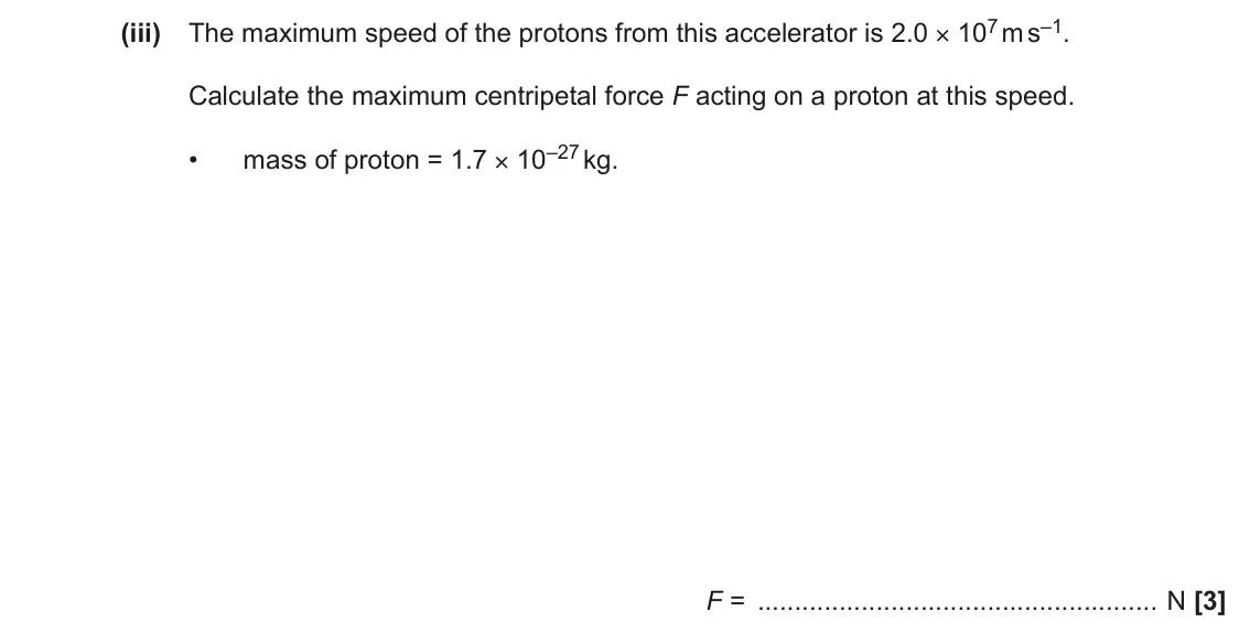 November 2021 Paper 1, question 22(a)(iii): The maximum speed of the protons from this accelerator is 2.0 × 107 m s–1. Calculate the maximum centripetal force F acting on a proton at this speed. mass of p